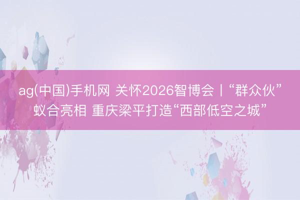 ag(中国)手机网 关怀2026智博会丨“群众伙”蚁合亮相 重庆梁平打造“西部低空之城”
