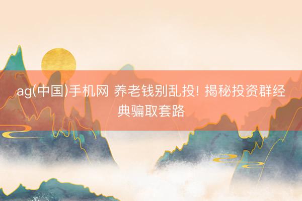 ag(中国)手机网 养老钱别乱投! 揭秘投资群经典骗取套路