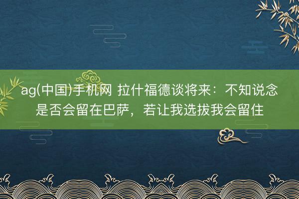 ag(中国)手机网 拉什福德谈将来：不知说念是否会留在巴萨，若让我选拔我会留住
