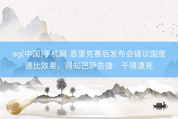 ag(中国)手机网 恩里克赛后发布会磋议国度德比效果,得知巴萨告捷:干得漂亮