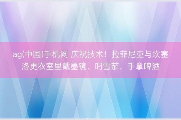 ag(中国)手机网 庆祝技术！拉菲尼亚与坎塞洛更衣室里戴墨镜、叼雪茄、手拿啤酒