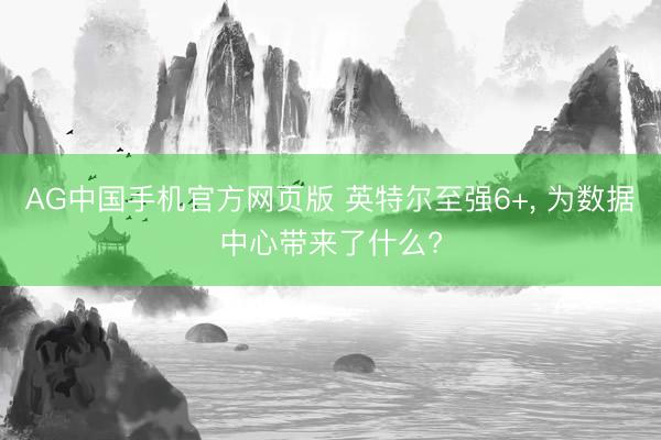 AG中国手机官方网页版 英特尔至强6+， 为数据中心带来了什么?