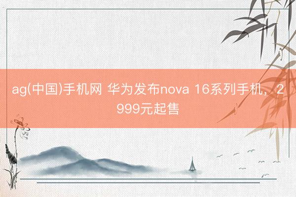 ag(中国)手机网 华为发布nova 16系列手机，2999元起售