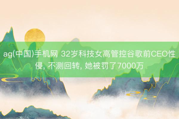 ag(中国)手机网 32岁科技女高管控谷歌前CEO性侵， 不测回转， 她被罚了7000万