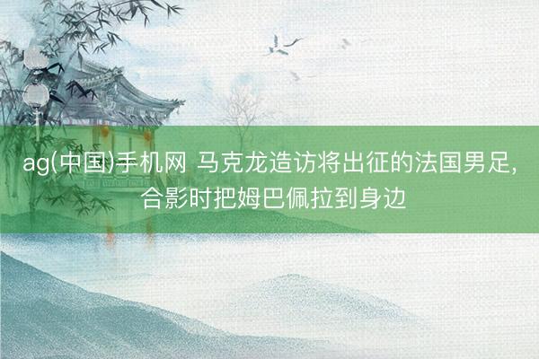 ag(中国)手机网 马克龙造访将出征的法国男足， 合影时把姆巴佩拉到身边