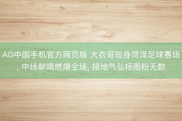 AG中国手机官方网页版 大衣哥现身菏泽足球赛场， 中场献唱燃爆全场， 接地气弘扬圈粉无数