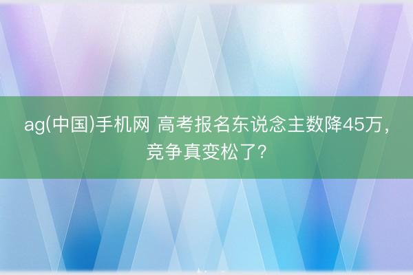 ag(中国)手机网 高考报名东说念主数降45万，竞争真变松了？