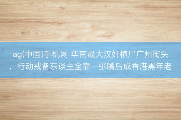 ag(中国)手机网 华南最大汉奸横尸广州街头，行动戒备东谈主全靠一张嘴后成香港黑年老