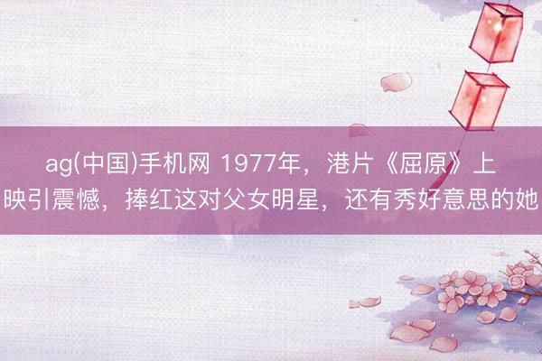 ag(中国)手机网 1977年，港片《屈原》上映引震憾，捧红这对父女明星，还有秀好意思的她