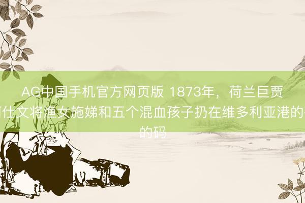 AG中国手机官方网页版 1873年，荷兰巨贾何仕文将渔女施娣和五个混血孩子扔在维多利亚港的码