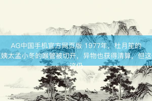 AG中国手机官方网页版 1977年，杜月笙的五姨太孟小冬的喉管被切开，异物也获得清算，但这仍