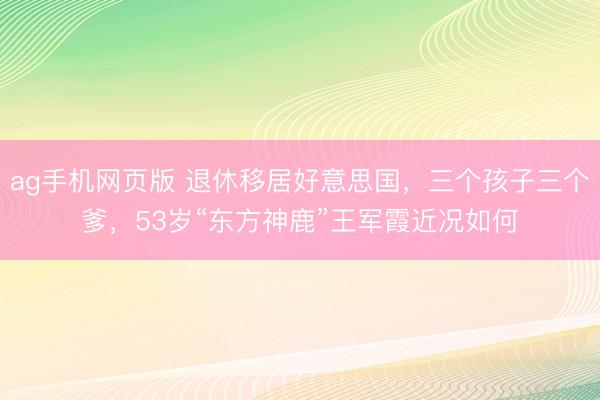 ag手机网页版 退休移居好意思国，三个孩子三个爹，53岁“东方神鹿”王军霞近况如何