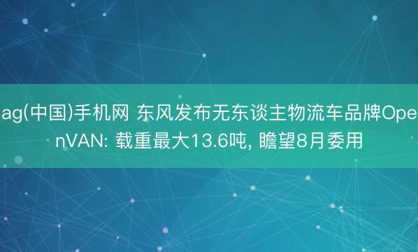 ag(中国)手机网 东风发布无东谈主物流车品牌OpenVAN: 载重最大13.6吨， 瞻望8月委用
