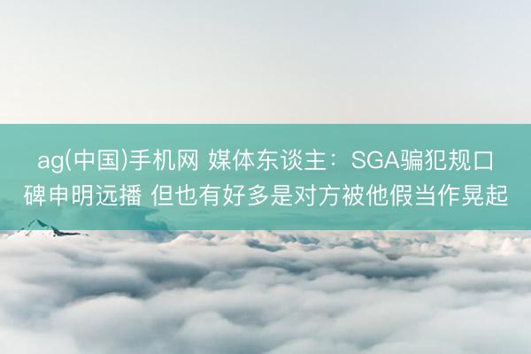ag(中国)手机网 媒体东谈主:SGA骗犯规口碑申明远播 但也有好多是对方被他假当作晃起