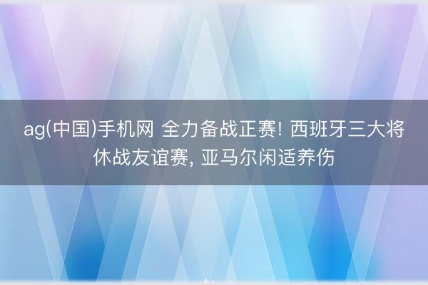 ag(中国)手机网 全力备战正赛! 西班牙三大将休战友谊赛, 亚马尔闲适养伤