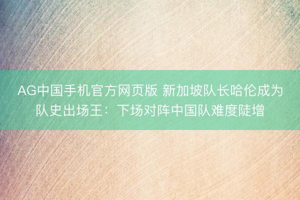 AG中国手机官方网页版 新加坡队长哈伦成为队史出场王:下场对阵中国队难度陡增