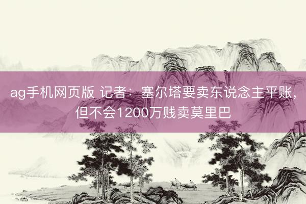 ag手机网页版 记者：塞尔塔要卖东说念主平账，但不会1200万贱卖莫里巴