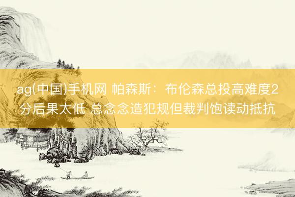 ag(中国)手机网 帕森斯：布伦森总投高难度2分后果太低 总念念造犯规但裁判饱读动抵抗