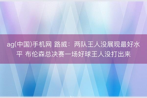 ag(中国)手机网 路威:两队王人没展现最好水平 布伦森总决赛一场好球王人没打出来