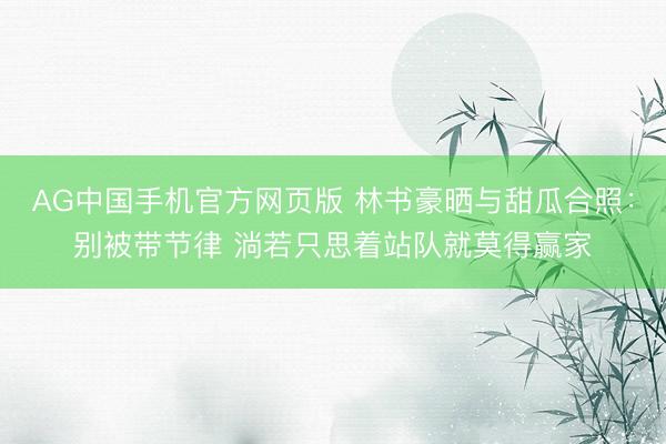 AG中国手机官方网页版 林书豪晒与甜瓜合照:别被带节律 淌若只思着站队就莫得赢家