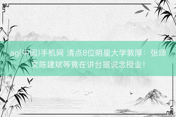 ag(中国)手机网 清点8位明星大学敦厚：张颂文陈建斌等竟在讲台据说念授业！