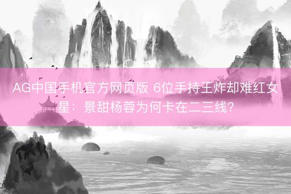 AG中国手机官方网页版 6位手持王炸却难红女星：景甜杨蓉为何卡在二三线？