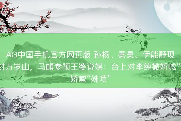 AG中国手机官方网页版 孙杨、秦昊、伊能静现身开封万岁山，马頔参预王婆说媒：台上对李纯撒娇喊“姊啧”