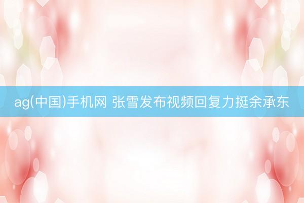 ag(中国)手机网 张雪发布视频回复力挺余承东