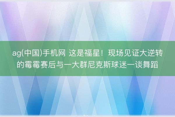 ag(中国)手机网 这是福星！现场见证大逆转的霉霉赛后与一大群尼克斯球迷一谈舞蹈