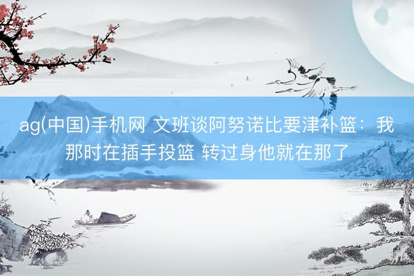 ag(中国)手机网 文班谈阿努诺比要津补篮:我那时在插手投篮 转过身他就在那了