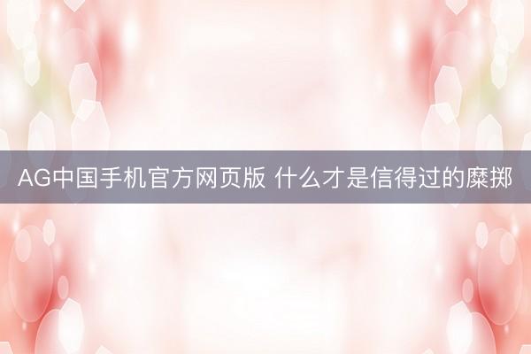 AG中国手机官方网页版 什么才是信得过的糜掷