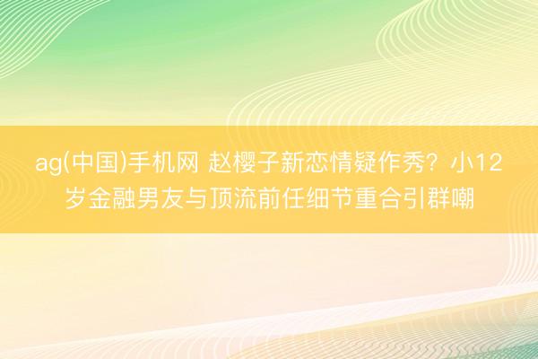 ag(中国)手机网 赵樱子新恋情疑作秀?小12岁金融男友与顶流前任细节重合引群嘲