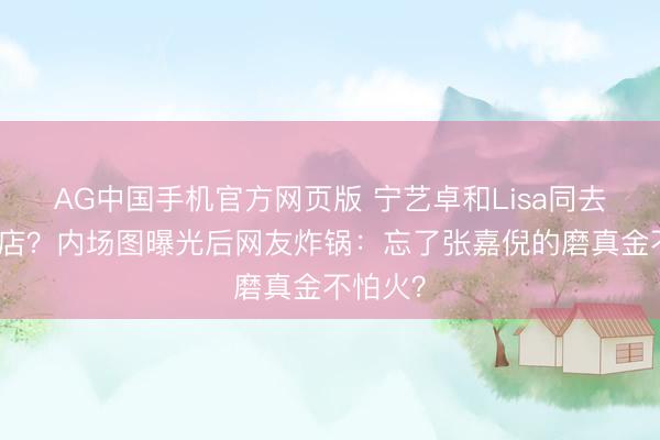 AG中国手机官方网页版 宁艺卓和Lisa同去争议夜店?内场图曝光后网友炸锅:忘了张嘉倪的磨真金不怕火?