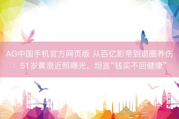AG中国手机官方网页版 从百亿影帝到退圈养伤:51岁黄渤近照曝光,坦言“钱买不回健康”