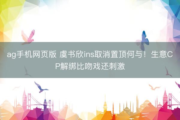 ag手机网页版 虞书欣ins取消置顶何与！生意CP解绑比吻戏还刺激