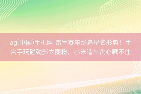 ag(中国)手机网 雷军赛车场追星名形势！手合手玩碰劲影太圈粉，小米造车贪心藏不住