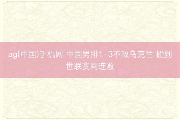 ag(中国)手机网 中国男排1-3不敌乌克兰 碰到世联赛两连败