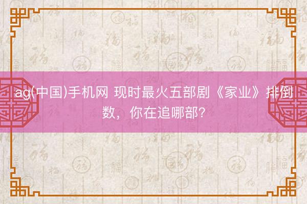 ag(中国)手机网 现时最火五部剧《家业》排倒数,你在追哪部?