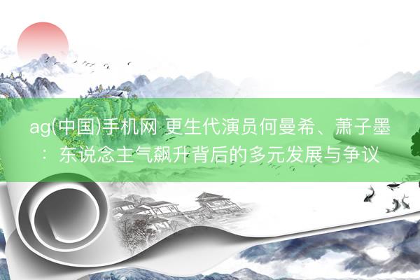 ag(中国)手机网 更生代演员何曼希、萧子墨：东说念主气飙升背后的多元发展与争议