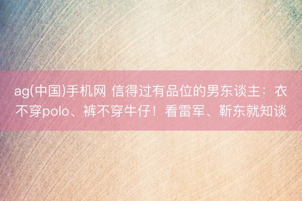 ag(中国)手机网 信得过有品位的男东谈主:衣不穿polo、裤不穿牛仔!看雷军、靳东就知谈
