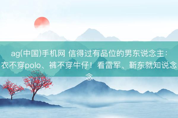 ag(中国)手机网 信得过有品位的男东说念主：衣不穿polo、裤不穿牛仔！看雷军、靳东就知说念