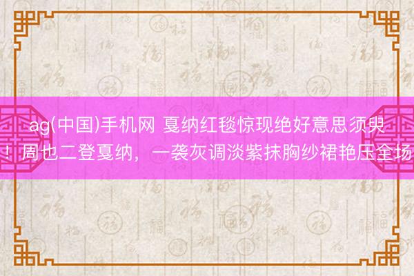 ag(中国)手机网 戛纳红毯惊现绝好意思须臾!周也二登戛纳,一袭灰调淡紫抹胸纱裙艳压全场
