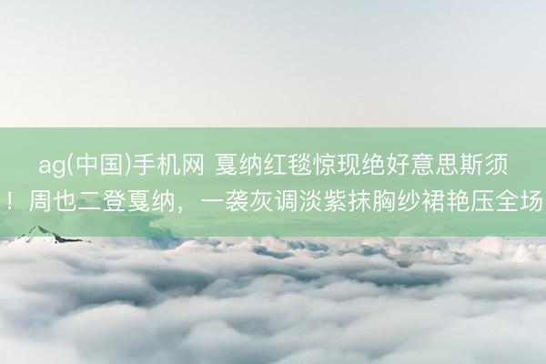 ag(中国)手机网 戛纳红毯惊现绝好意思斯须!周也二登戛纳,一袭灰调淡紫抹胸纱裙艳压全场