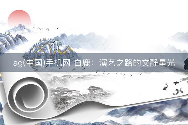 ag(中国)手机网 白鹿:演艺之路的文静星光