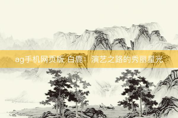 ag手机网页版 白鹿：演艺之路的秀丽星光
