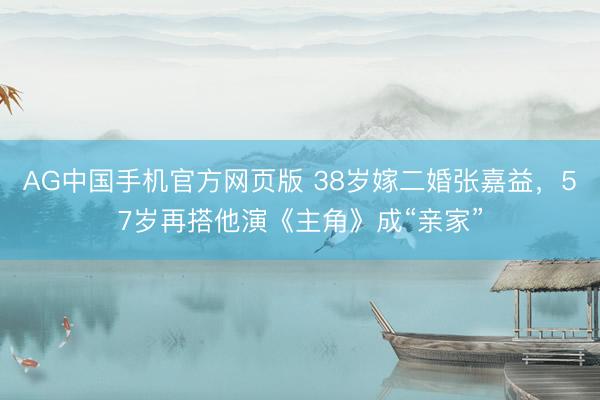 AG中国手机官方网页版 38岁嫁二婚张嘉益,57岁再搭他演《主角》成“亲家”