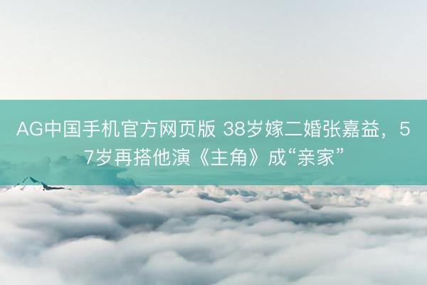AG中国手机官方网页版 38岁嫁二婚张嘉益，57岁再搭他演《主角》成“亲家”