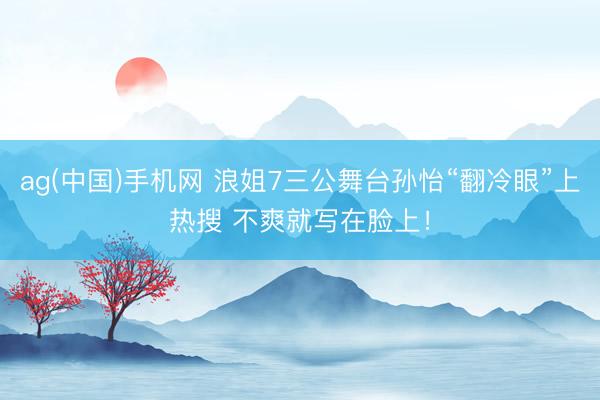 ag(中国)手机网 浪姐7三公舞台孙怡“翻冷眼”上热搜 不爽就写在脸上!