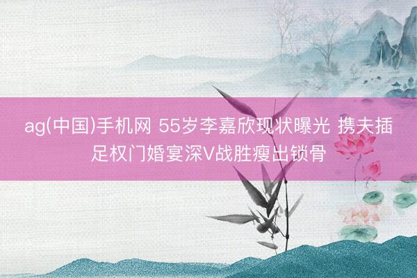 ag(中国)手机网 55岁李嘉欣现状曝光 携夫插足权门婚宴深V战胜瘦出锁骨