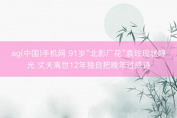 ag(中国)手机网 91岁“北影厂花”袁玫现状曝光 丈夫离世12年独自把晚年过成诗
